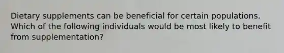 Dietary supplements can be beneficial for certain populations. Which of the following individuals would be most likely to benefit from supplementation?