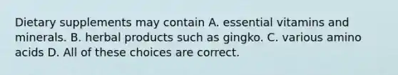 Dietary supplements may contain A. essential vitamins and minerals. B. herbal products such as gingko. C. various amino acids D. All of these choices are correct.