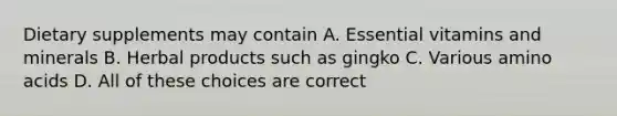 Dietary supplements may contain A. Essential vitamins and minerals B. Herbal products such as gingko C. Various amino acids D. All of these choices are correct