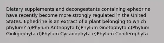 Dietary supplements and decongestants containing ephedrine have recently become more strongly regulated in the United States. Ephedrine is an extract of a plant belonging to which phylum? a)Phylum Anthopyta b)Phylum Gnetophyta c)Phylum Ginkgophyta d)Phylum Cycadophyta e)Phylum Coniferophyta