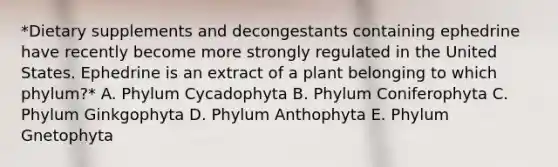 *Dietary supplements and decongestants containing ephedrine have recently become more strongly regulated in the United States. Ephedrine is an extract of a plant belonging to which phylum?* A. Phylum Cycadophyta B. Phylum Coniferophyta C. Phylum Ginkgophyta D. Phylum Anthophyta E. Phylum Gnetophyta