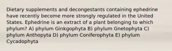 Dietary supplements and decongestants containing ephedrine have recently become more strongly regulated in the United States. Ephedrine is an extract of a plant belonging to which phylum? A) phylum Ginkgophyta B) phylum Gnetophyta C) phylum Anthopyta D) phylum Coniferophyta E) phylum Cycadophyta