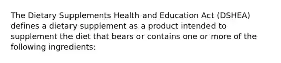 The Dietary Supplements Health and Education Act (DSHEA) defines a dietary supplement as a product intended to supplement the diet that bears or contains one or more of the following ingredients: