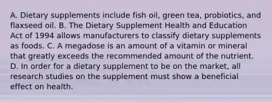 A. Dietary supplements include fish oil, green tea, probiotics, and flaxseed oil. B. The Dietary Supplement Health and Education Act of 1994 allows manufacturers to classify dietary supplements as foods. C. A megadose is an amount of a vitamin or mineral that greatly exceeds the recommended amount of the nutrient. D. In order for a dietary supplement to be on the market, all research studies on the supplement must show a beneficial effect on health.