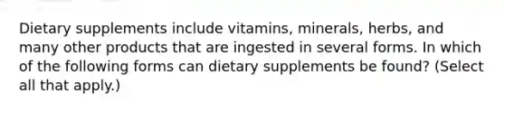 Dietary supplements include vitamins, minerals, herbs, and many other products that are ingested in several forms. In which of the following forms can dietary supplements be found? (Select all that apply.)