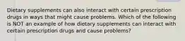 Dietary supplements can also interact with certain prescription drugs in ways that might cause problems. Which of the following is NOT an example of how dietary supplements can interact with certain prescription drugs and cause problems?