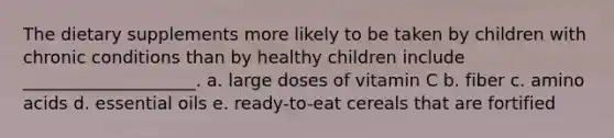 The dietary supplements more likely to be taken by children with chronic conditions than by healthy children include ____________________. a. large doses of vitamin C b. fiber c. amino acids d. essential oils e. ready-to-eat cereals that are fortified