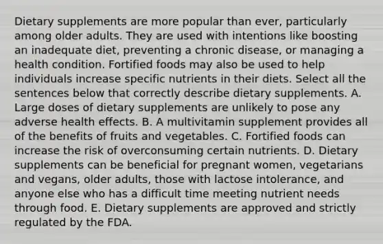 Dietary supplements are more popular than ever, particularly among older adults. They are used with intentions like boosting an inadequate diet, preventing a chronic disease, or managing a health condition. Fortified foods may also be used to help individuals increase specific nutrients in their diets. Select all the sentences below that correctly describe dietary supplements. A. Large doses of dietary supplements are unlikely to pose any adverse health effects. B. A multivitamin supplement provides all of the benefits of fruits and vegetables. C. Fortified foods can increase the risk of overconsuming certain nutrients. D. Dietary supplements can be beneficial for pregnant women, vegetarians and vegans, older adults, those with lactose intolerance, and anyone else who has a difficult time meeting nutrient needs through food. E. Dietary supplements are approved and strictly regulated by the FDA.