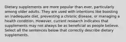 Dietary supplements are more popular than ever, particularly among older adults. They are used with intentions like boosting an inadequate diet, preventing a chronic disease, or managing a health condition. However, current research indicates that supplements may not always be as beneficial as people believe. Select all the sentences below that correctly describe dietary supplements.