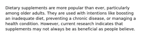 Dietary supplements are more popular than ever, particularly among older adults. They are used with intentions like boosting an inadequate diet, preventing a chronic disease, or managing a health condition. However, current research indicates that supplements may not always be as beneficial as people believe.