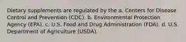 Dietary supplements are regulated by the a. Centers for Disease Control and Prevention (CDC). b. Environmental Protection Agency (EPA). c. U.S. Food and Drug Administration (FDA). d. U.S. Department of Agriculture (USDA).