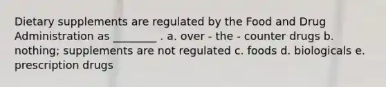Dietary supplements are regulated by the Food and Drug Administration as ________ . a. over - the - counter drugs b. nothing; supplements are not regulated c. foods d. biologicals e. prescription drugs