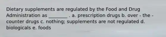 Dietary supplements are regulated by the Food and Drug Administration as ________ . a. prescription drugs b. over - the - counter drugs c. nothing; supplements are not regulated d. biologicals e. foods