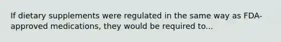 If dietary supplements were regulated in the same way as FDA-approved medications, they would be required to...