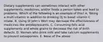 Dietary supplements can sometimes interact with other supplements, medicines, and/or foods a person takes and lead to problems. Which of the following is an example of this? A. Taking a multi-vitamin in addition to drinking OJ to boost vitamin C intake. B. Using St John's Wort may decrease the effectiveness of medicines like antidepressants. C. Consuming folic acid supplements and whole grains to decrease the risk of birth defects. D. Women who drink milk and take calcium supplements to prevent osteoporosis. E. None of the above