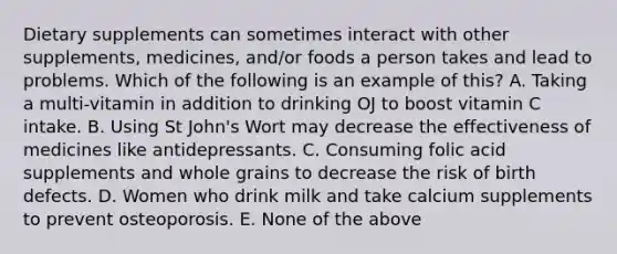 Dietary supplements can sometimes interact with other supplements, medicines, and/or foods a person takes and lead to problems. Which of the following is an example of this? A. Taking a multi-vitamin in addition to drinking OJ to boost vitamin C intake. B. Using St John's Wort may decrease the effectiveness of medicines like antidepressants. C. Consuming folic acid supplements and whole grains to decrease the risk of birth defects. D. Women who drink milk and take calcium supplements to prevent osteoporosis. E. None of the above