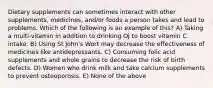 Dietary supplements can sometimes interact with other supplements, medicines, and/or foods a person takes and lead to problems. Which of the following is an example of this? A) Taking a multi-vitamin in addition to drinking OJ to boost vitamin C intake. B) Using St John's Wort may decrease the effectiveness of medicines like antidepressants. C) Consuming folic acid supplements and whole grains to decrease the risk of birth defects. D) Women who drink milk and take calcium supplements to prevent osteoporosis. E) None of the above