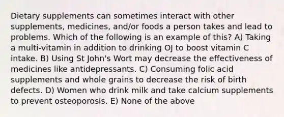 Dietary supplements can sometimes interact with other supplements, medicines, and/or foods a person takes and lead to problems. Which of the following is an example of this? A) Taking a multi-vitamin in addition to drinking OJ to boost vitamin C intake. B) Using St John's Wort may decrease the effectiveness of medicines like antidepressants. C) Consuming folic acid supplements and whole grains to decrease the risk of birth defects. D) Women who drink milk and take calcium supplements to prevent osteoporosis. E) None of the above