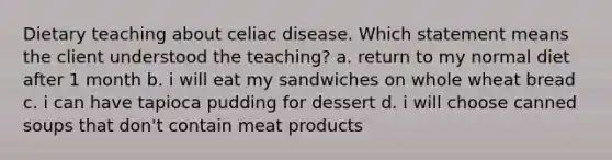 Dietary teaching about celiac disease. Which statement means the client understood the teaching? a. return to my normal diet after 1 month b. i will eat my sandwiches on whole wheat bread c. i can have tapioca pudding for dessert d. i will choose canned soups that don't contain meat products