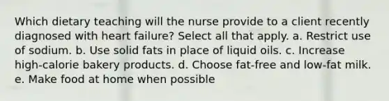 Which dietary teaching will the nurse provide to a client recently diagnosed with heart failure? Select all that apply. a. Restrict use of sodium. b. Use solid fats in place of liquid oils. c. Increase high-calorie bakery products. d. Choose fat-free and low-fat milk. e. Make food at home when possible