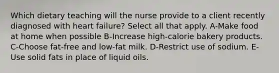 Which dietary teaching will the nurse provide to a client recently diagnosed with heart failure? Select all that apply. A-Make food at home when possible B-Increase high-calorie bakery products. C-Choose fat-free and low-fat milk. D-Restrict use of sodium. E-Use solid fats in place of liquid oils.