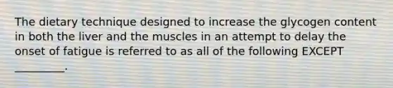 The dietary technique designed to increase the glycogen content in both the liver and the muscles in an attempt to delay the onset of fatigue is referred to as all of the following EXCEPT _________.