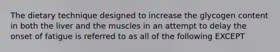 The dietary technique designed to increase the glycogen content in both the liver and the muscles in an attempt to delay the onset of fatigue is referred to as all of the following EXCEPT