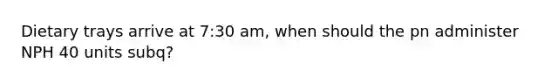 Dietary trays arrive at 7:30 am, when should the pn administer NPH 40 units subq?