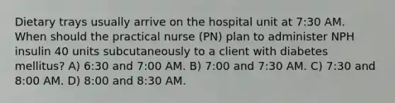 Dietary trays usually arrive on the hospital unit at 7:30 AM. When should the practical nurse (PN) plan to administer NPH insulin 40 units subcutaneously to a client with diabetes mellitus? A) 6:30 and 7:00 AM. B) 7:00 and 7:30 AM. C) 7:30 and 8:00 AM. D) 8:00 and 8:30 AM.