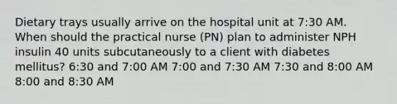 Dietary trays usually arrive on the hospital unit at 7:30 AM. When should the practical nurse (PN) plan to administer NPH insulin 40 units subcutaneously to a client with diabetes mellitus? 6:30 and 7:00 AM 7:00 and 7:30 AM 7:30 and 8:00 AM 8:00 and 8:30 AM