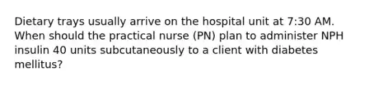 Dietary trays usually arrive on the hospital unit at 7:30 AM. When should the practical nurse (PN) plan to administer NPH insulin 40 units subcutaneously to a client with diabetes mellitus?