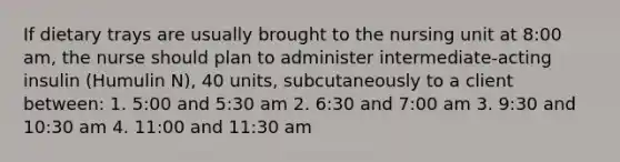 If dietary trays are usually brought to the nursing unit at 8:00 am, the nurse should plan to administer intermediate-acting insulin (Humulin N), 40 units, subcutaneously to a client between: 1. 5:00 and 5:30 am 2. 6:30 and 7:00 am 3. 9:30 and 10:30 am 4. 11:00 and 11:30 am