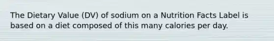 The Dietary Value (DV) of sodium on a Nutrition Facts Label is based on a diet composed of this many calories per day.