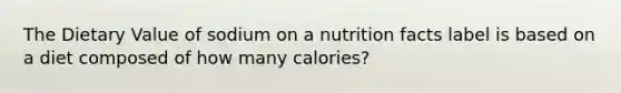 The Dietary Value of sodium on a nutrition facts label is based on a diet composed of how many calories?