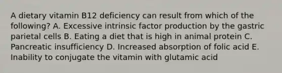 A dietary vitamin B12 deficiency can result from which of the following? A. Excessive intrinsic factor production by the gastric parietal cells B. Eating a diet that is high in animal protein C. Pancreatic insufficiency D. Increased absorption of folic acid E. Inability to conjugate the vitamin with glutamic acid