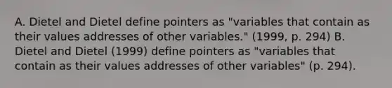 A. Dietel and Dietel define pointers as "variables that contain as their values addresses of other variables." (1999, p. 294) B. Dietel and Dietel (1999) define pointers as "variables that contain as their values addresses of other variables" (p. 294).