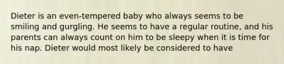 Dieter is an even-tempered baby who always seems to be smiling and gurgling. He seems to have a regular routine, and his parents can always count on him to be sleepy when it is time for his nap. Dieter would most likely be considered to have