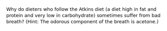 Why do dieters who follow the Atkins diet (a diet high in fat and protein and very low in carbohydrate) sometimes suffer from bad breath? (Hint: The odorous component of the breath is acetone.)