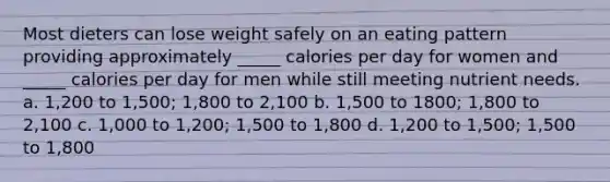 Most dieters can lose weight safely on an eating pattern providing approximately _____ calories per day for women and _____ calories per day for men while still meeting nutrient needs. a. 1,200 to 1,500; 1,800 to 2,100 b. 1,500 to 1800; 1,800 to 2,100 c. 1,000 to 1,200; 1,500 to 1,800 d. 1,200 to 1,500; 1,500 to 1,800