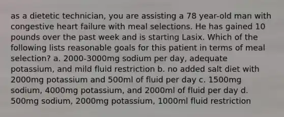 as a dietetic technician, you are assisting a 78 year-old man with congestive heart failure with meal selections. He has gained 10 pounds over the past week and is starting Lasix. Which of the following lists reasonable goals for this patient in terms of meal selection? a. 2000-3000mg sodium per day, adequate potassium, and mild fluid restriction b. no added salt diet with 2000mg potassium and 500ml of fluid per day c. 1500mg sodium, 4000mg potassium, and 2000ml of fluid per day d. 500mg sodium, 2000mg potassium, 1000ml fluid restriction