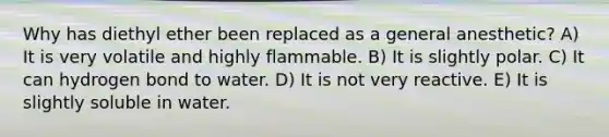 Why has diethyl ether been replaced as a general anesthetic? A) It is very volatile and highly flammable. B) It is slightly polar. C) It can hydrogen bond to water. D) It is not very reactive. E) It is slightly soluble in water.