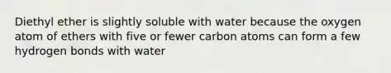 Diethyl ether is slightly soluble with water because the oxygen atom of ethers with five or fewer carbon atoms can form a few hydrogen bonds with water