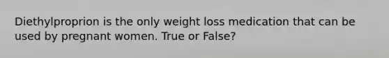 Diethylproprion is the only weight loss medication that can be used by pregnant women. True or False?