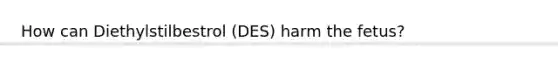 How can Diethylstilbestrol (DES) harm the fetus?
