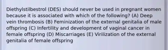 Diethylstilbestrol (DES) should never be used in pregnant women because it is associated with which of the following? (A) Deep vein thrombosis (B) Feminization of the external genitalia of male offspring (C) Infertility and development of vaginal cancer in female offspring (D) Miscarriages (E) Virilization of the external genitalia of female offspring