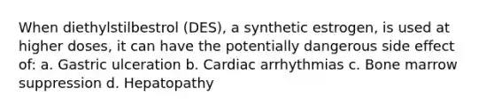 When diethylstilbestrol (DES), a synthetic estrogen, is used at higher doses, it can have the potentially dangerous side effect of: a. Gastric ulceration b. Cardiac arrhythmias c. Bone marrow suppression d. Hepatopathy