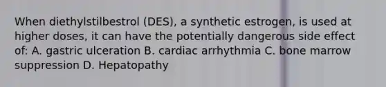 When diethylstilbestrol (DES), a synthetic estrogen, is used at higher doses, it can have the potentially dangerous side effect of: A. gastric ulceration B. cardiac arrhythmia C. bone marrow suppression D. Hepatopathy