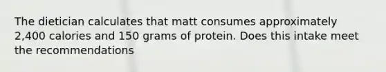 The dietician calculates that matt consumes approximately 2,400 calories and 150 grams of protein. Does this intake meet the recommendations