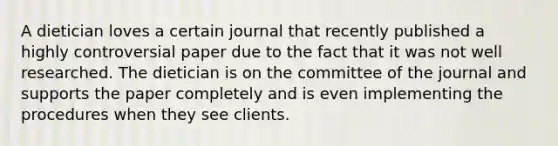 A dietician loves a certain journal that recently published a highly controversial paper due to the fact that it was not well researched. The dietician is on the committee of the journal and supports the paper completely and is even implementing the procedures when they see clients.