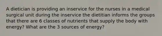 A dietician is providing an inservice for the nurses in a medical surgical unit during the inservice the dietitian informs the groups that there are 6 classes of nutrients that supply the body with energy? What are the 3 sources of energy?